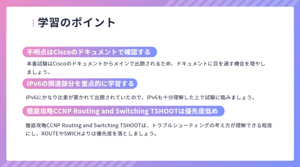 学習のポイント
本番試験はCiscoのドキュメントからメインで出題されるため、ドキュメントに目を通す機会を増やしましょう。
不明点はCiscoのドキュメントで確認する
IPv6にかなり比重が置かれて出題されていたので、IPv6も十分理解した上で試験に臨みましょう。
IPv6の関連部分を重点的に学習する
徹底攻略CCNP Routing and Switching TSHOOTは優先度低め
徹底攻略CCNP Routing and Switching TSHOOTは、トラブルシューティングの考え方が理解できる程度にし、ROUTEやSWICHよりは優先度を落としましょう。