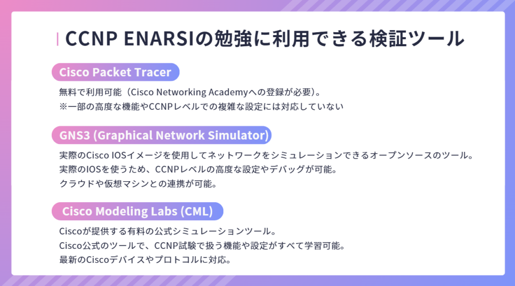 CCNP ENARSIの勉強に利用できる検証ツール
無料で利用可能（Cisco Networking Academyへの登録が必要）。
※一部の高度な機能やCCNPレベルでの複雑な設定には対応していない
Cisco Packet Tracer
実際のCisco IOSイメージを使用してネットワークをシミュレーションできるオープンソースのツール。
実際のIOSを使うため、CCNPレベルの高度な設定やデバッグが可能。
クラウドや仮想マシンとの連携が可能。
Ciscoが提供する有料の公式シミュレーションツール。
Cisco公式のツールで、CCNP試験で扱う機能や設定がすべて学習可能。
最新のCiscoデバイスやプロトコルに対応。
GNS3 (Graphical Network Simulator)
Cisco Modeling Labs (CML)