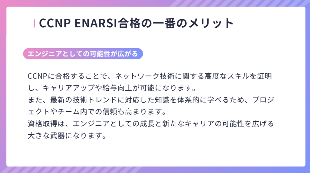 CCNP ENARSI合格の一番のメリット
CCNPに合格することで、ネットワーク技術に関する高度なスキルを証明し、キャリアアップや給与向上が可能になります。
また、最新の技術トレンドに対応した知識を体系的に学べるため、プロジェクトやチーム内での信頼も高まります。
資格取得は、エンジニアとしての成長と新たなキャリアの可能性を広げる大きな武器になります。
エンジニアとしての可能性が広がる