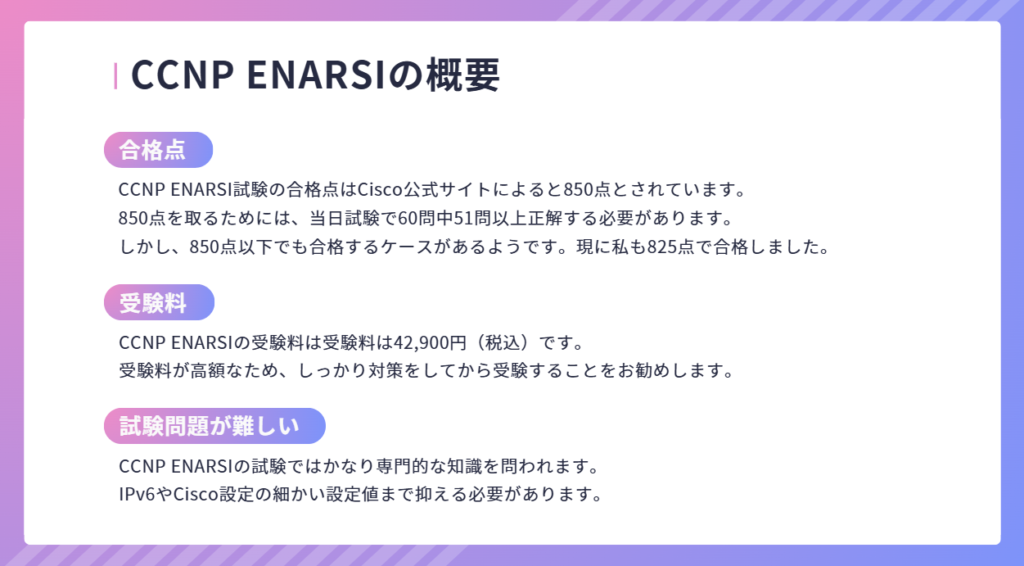 CCNP ENARSIの概要
CCNP ENARSI試験の合格点はCisco公式サイトによると850点とされています。
850点を取るためには、当日試験で60問中51問以上正解する必要があります。
しかし、850点以下でも合格するケースがあるようです。現に私も825点で合格しました。
合格点
CCNP ENARSIの受験料は受験料は42,900円（税込）です。
受験料が高額なため、しっかり対策をしてから受験することをお勧めします。
CCNP ENARSIの試験ではかなり専門的な知識を問われます。
IPv6やCisco設定の細かい設定値まで抑える必要があります。
受験料
試験問題が難しい