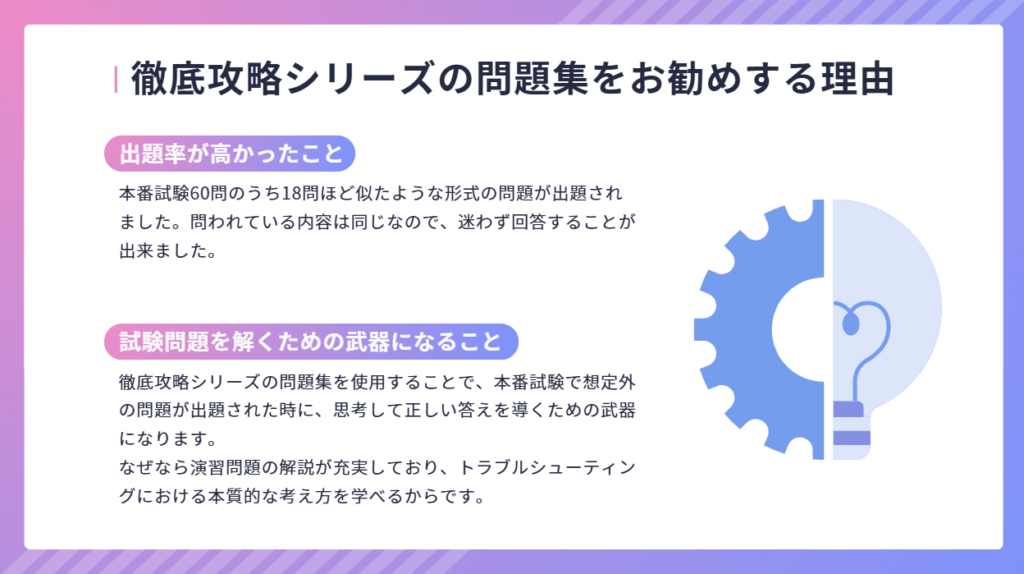 徹底攻略シリーズの問題集をお勧めする理由
本番試験60問のうち18問ほど似たような形式の問題が出題されました。問われている内容は同じなので、迷わず回答することが出来ました。
徹底攻略シリーズの問題集を使用することで、本番試験で想定外の問題が出題された時に、思考して正しい答えを導くための武器になります。
なぜなら演習問題の解説が充実しており、トラブルシューティングにおける本質的な考え方を学べるからです。
出題率が高かったこと
試験問題を解くための武器になること