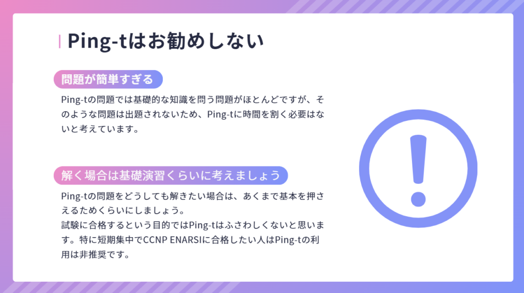 Ping-tはお勧めしない
Ping-tの問題では基礎的な知識を問う問題がほとんどですが、そのような問題は出題されないため、Ping-tに時間を割く必要はないと考えています。
Ping-tの問題をどうしても解きたい場合は、あくまで基本を押さえるためくらいにしましょう。
試験に合格するという目的ではPing-tはふさわしくないと思います。特に短期集中でCCNP ENARSIに合格したい人はPing-tの利用は非推奨です。
問題が簡単すぎる
解く場合は基礎演習くらいに考えましょう