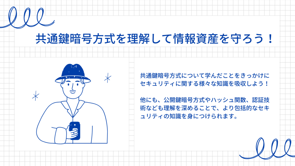 共通鍵暗号方式について学んだことをきっかけにセキュリティに関する様々な知識を吸収しよう！

他にも、公開鍵暗号方式やハッシュ関数、認証技術なども理解を深めることで、より包括的なセキュリティの知識を身につけられます。