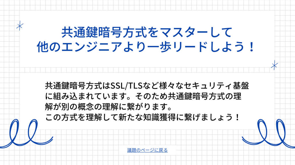 共通鍵暗号方式はSSL/TLSなど様々なセキュリティ基盤に組み込まれています。そのため共通鍵暗号方式の理解が別の概念の理解に繋がります。
この方式を理解して新たな知識獲得に繋げましょう！