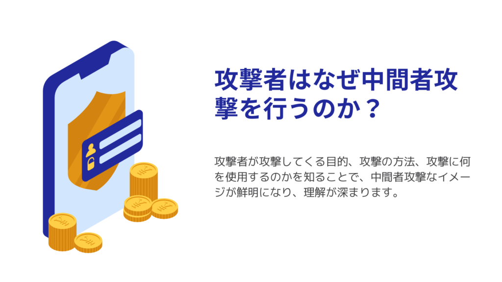 攻撃者はなぜ中間者攻撃を行うのか？攻撃者が攻撃してくる目的、攻撃の方法、攻撃に何を使用するのかを知ることで、中間者攻撃なイメージが鮮明になり、理解が深まります。