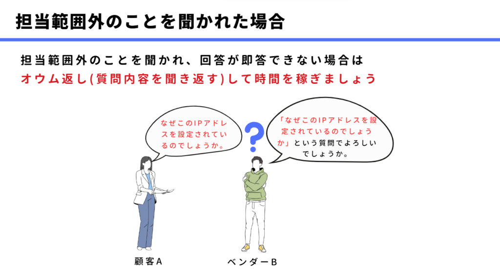 担当範囲外のことを聞かれた場合の対処法
担当範囲外のことを聞かれ、回答が即答できない場合は
オウム返し(質問内容を聞き返す)して時間を稼ぎましょう