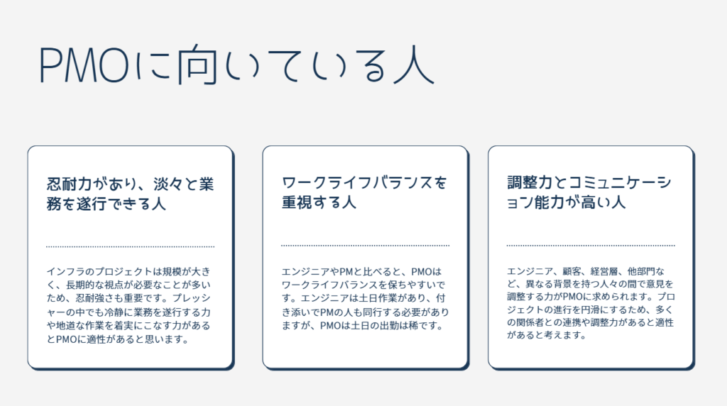 忍耐力があり、淡々と業務を遂行できる人
インフラのプロジェクトは規模が大きく、長期的な視点が必要なことが多いため、忍耐強さも重要です。プレッシャーの中でも冷静に業務を遂行する力や地道な作業を着実にこなす力があるとPMOに適性があると思います。
ワークライフバランスを重視する人
エンジニアやPMと比べると、PMOはワークライフバランスを保ちやすいです。エンジニアは土日作業があり、付き添いでPMの人も同行する必要がありますが、PMOは土日の出勤は稀です。
調整力とコミュニケーション能力が高い人
エンジニア、顧客、経営層、他部門など、異なる背景を持つ人々の間で意見を調整する力がPMOに求められます。プロジェクトの進行を円滑にするため、多くの関係者との連携や調整力があると適性があると考えます。