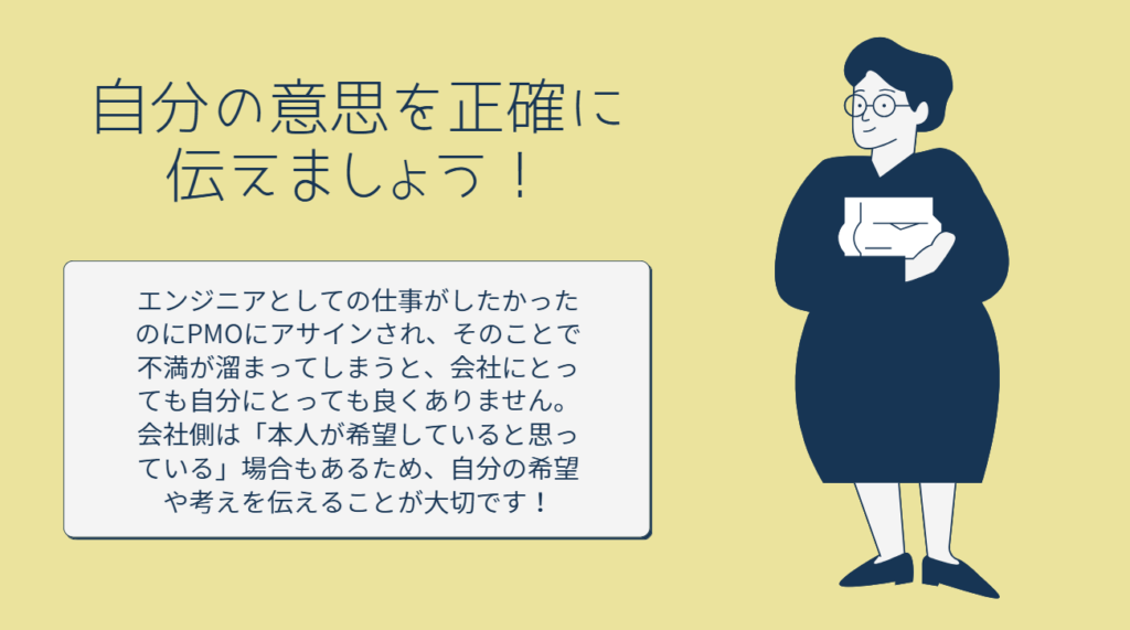 自分の意思を正確に伝えましょう！
エンジニアとしての仕事がしたかったのにPMOにアサインされ、そのことで不満が溜まってしまうと、会社にとっても自分にとっても良くありません。会社側は「本人が希望していると思っている」場合もあるため、自分の希望や考えを伝えることが大切です！