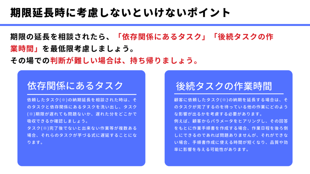 期限延長時に考慮しないといけないポイント
期限の延長を相談されたら、「依存関係にあるタスク」「後続タスクの作業時間」を最低限考慮しましょう。
その場での判断が難しい場合は、持ち帰りましょう。
依存関係にあるタスク
依頼したタスク(※)の納期延長を相談された時は、そのタスクと依存関係にあるタスクを洗い出し、タスク(※)期限が遅れても問題ないか、遅れた分をどこかで吸収できるか確認しましょう。
後続タスクの作業時間
顧客に依頼したタスク(※)の納期を延長する場合は、そのタスクが完了するのを待っている他の作業にどのような影響が出るかを考慮する必要があります。
例えば、顧客からパラメータをヒアリングし、その回答をもとに作業手順書を作成する場合、作業日程を後ろ倒しにできるのであれば問題ありませんが、それができない場合、手順書作成に使える時間が短くなり、品質や効率に影響を与える可能性があります。
