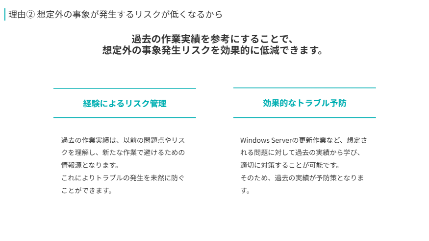 理由② 想定外の事象が発生するリスクが低くなるから  
過去の作業実績を参考にすることで、
想定外の事象発生リスクを効果的に低減できます。
経験によるリスク管理  
過去の作業実績は、以前の問題点やリスクを理解し、新たな作業で避けるための情報源となります。
これによりトラブルの発生を未然に防ぐことができます。
効果的なトラブル予防  
Windows Serverの更新作業など、想定される問題に対して過去の実績から学び、適切に対策することが可能です。
そのため、過去の実績が予防策となります。