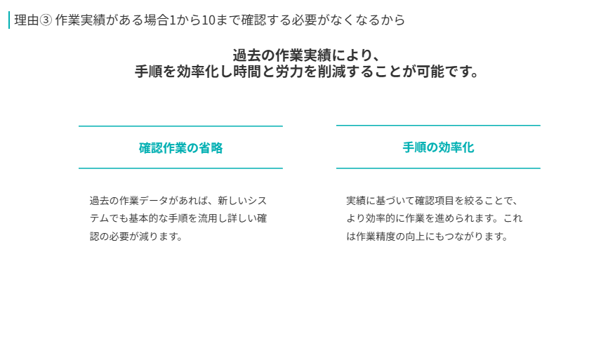 理由③ 作業実績がある場合1から10まで確認する必要がなくなるから
過去の作業実績により、
手順を効率化し時間と労力を削減することが可能です。
確認作業の省略
過去の作業データがあれば、新しいシステムでも基本的な手順を流用し詳しい確認の必要が減ります。
手順の効率化
実績に基づいて確認項目を絞ることで、より効率的に作業を進められます。これは作業精度の向上にもつながります。