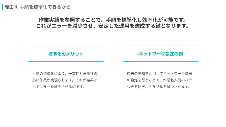 理由④ 手順を標準化できるから  
作業実績を参照することで、手順を標準化し効率化が可能です。
これがエラーを減少させ、安定した運用を達成する鍵となります。
標準化のメリット  
手順の標準化により、一貫性と再現性の高い作業が実現されます。それが結果としてエラーを減少させるのです。
ネットワーク設定の例  
過去の実績を活用してネットワーク機器の設定を行うことで、作業名人間のバラつきを防ぎ、トラブルを減少させます。