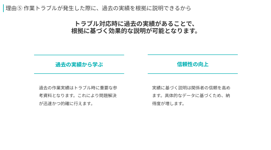 理由⑤ 作業トラブルが発生した際に、過去の実績を根拠に説明できるから  
トラブル対応時に過去の実績があることで、
根拠に基づく効果的な説明が可能となります。
過去の実績から学ぶ
過去の作業実績はトラブル時に重要な参考資料となります。これにより問題解決が迅速かつ的確に行えます。
信頼性の向上
実績に基づく説明は関係者の信頼を高めます。具体的なデータに基づくため、納得度が増します。