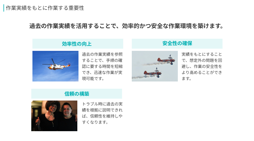 作業実績をもとに作業する重要性  
過去の作業実績を活用することで、効率的かつ安全な作業環境を築けます。
効率性の向上  
過去の作業実績を参照することで、手順の確認に要する時間を短縮でき、迅速な作業が実現可能です。
安全性の確保  
実績をもとにすることで、想定外の問題を回避し、作業の安全性をより高めることができます。
信頼の構築  
トラブル時に過去の実績を根拠に説明できれば、信頼性を維持しやすくなります。