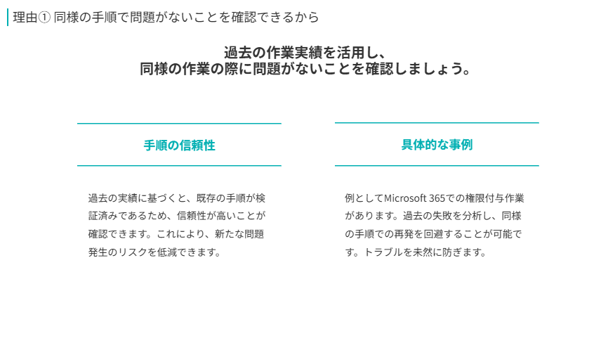 理由① 同様の手順で問題がないことを確認できるから  
過去の作業実績を活用し、
同様の作業の際に問題がないことを確認しましょう。  
手順の信頼性  
過去の実績に基づくと、既存の手順が検証済みであるため、信頼性が高いことが確認できます。これにより、新たな問題発生のリスクを低減できます。  
具体的な事例  
例としてMicrosoft 365での権限付与作業があります。過去の失敗を分析し、同様の手順での再発を回避することが可能です。トラブルを未然に防ぎます。  