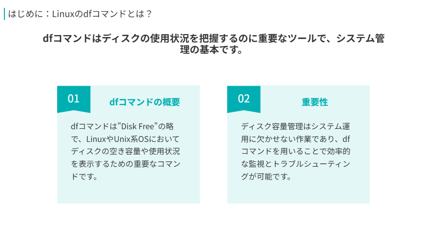 はじめに　Linuxのdfコマンドとは？
dfコマンドはディスクの使用状況を把握するのに重要なツールで、システム管理の基本です。
dfコマンドの概要
dfコマンドは"Disk Free"の略で、LinuxやUnix系OSにおいてディスクの空き容量や使用状況を表示するための重要なコマンドです。
重要性
ディスク容量管理はシステム運用に欠かせない作業であり、dfコマンドを用いることで効率的な監視とトラブルシューティングが可能です。