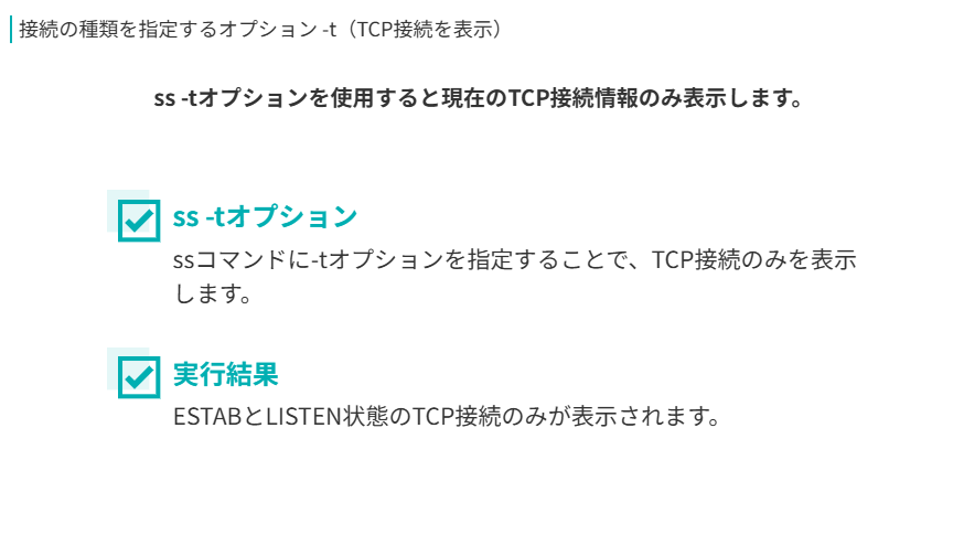 接続の種類を指定するオプション -t（TCP接続を表示）
ss -tオプションを使用すると現在のTCP接続情報のみ表示します。
ss -tオプション
ssコマンドに-tオプションを指定することで、TCP接続のみを表示します。
実行結果
ESTABとLISTEN状態のTCP接続のみが表示されます。