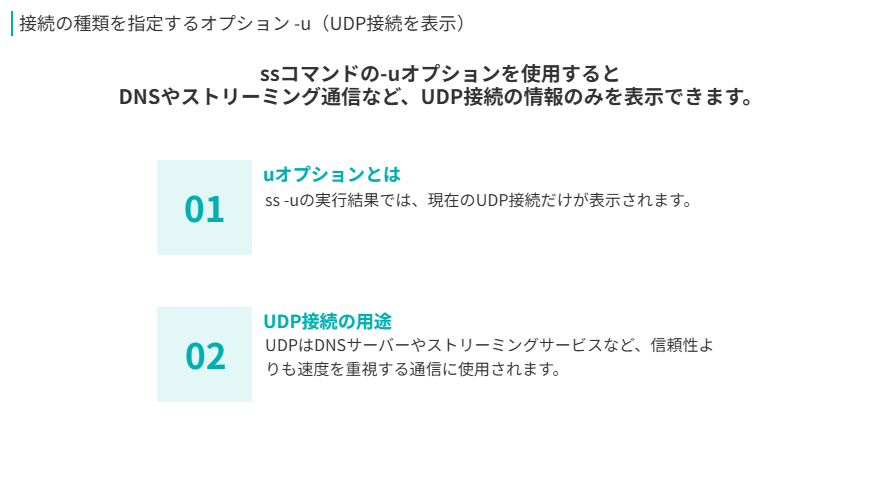 接続の種類を指定するオプション -u（UDP接続を表示）
ssコマンドの-uオプションを使用すると
DNSやストリーミング通信など、UDP接続の情報のみを表示できます。
uオプションとは
ss -uの実行結果では、現在のUDP接続だけが表示されます。
UDP接続の用途
UDPはDNSサーバーやストリーミングサービスなど、信頼性よりも速度を重視する通信に使用されます。