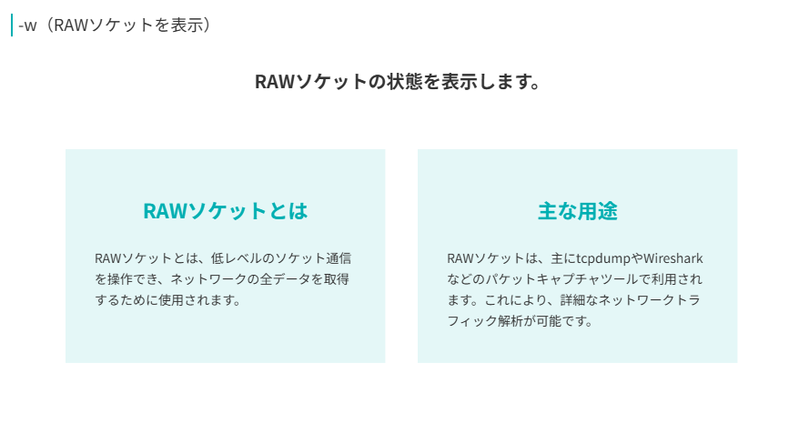 w（RAWソケットを表示）
RAWソケットの状態を表示します。
RAWソケットとは
RAWソケットとは、低レベルのソケット通信を操作でき、ネットワークの全データを取得するために使用されます。
主な用途
RAWソケットは、主にtcpdumpやWiresharkなどのパケットキャプチャツールで利用されます。これにより、詳細なネットワークトラフィック解析が可能です。