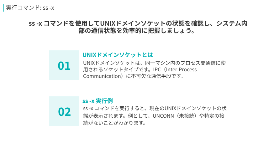 実行コマンド: ss -x
ss -x コマンドを使用してUNIXドメインソケットの状態を確認し、システム内部の通信状態を効率的に把握しましょう。
UNIXドメインソケットとは
UNIXドメインソケットは、同一マシン内のプロセス間通信に使用されるソケットタイプです。IPC（Inter-Process Communication）に不可欠な通信手段です。
ss -x 実行例
ss -x コマンドを実行すると、現在のUNIXドメインソケットの状態が表示されます。例として、UNCONN（未接続）や特定の接続がないことがわかります。