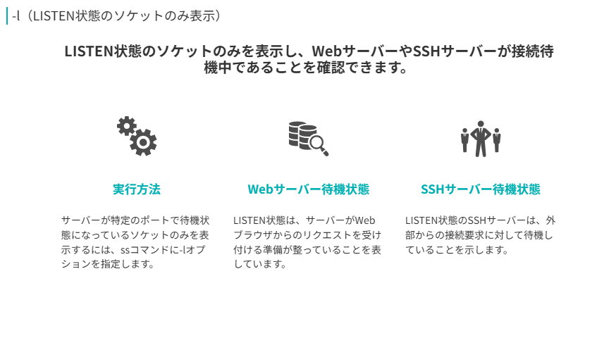 -l（LISTEN状態のソケットのみ表示）
LISTEN状態のソケットのみを表示し、WebサーバーやSSHサーバーが接続待機中であることを確認できます。
実行方法
サーバーが特定のポートで待機状態になっているソケットのみを表示するには、ssコマンドに-lオプションを指定します。
Webサーバー待機状態
LISTEN状態は、サーバーがWebブラウザからのリクエストを受け付ける準備が整っていることを表しています。
SSHサーバー待機状態
LISTEN状態のSSHサーバーは、外部からの接続要求に対して待機していることを示します。