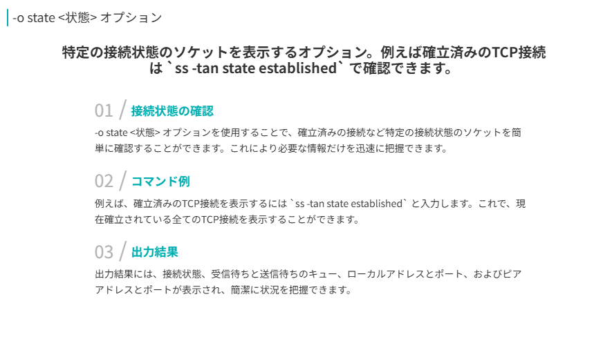 -o state <状態> オプション
特定の接続状態のソケットを表示するオプション。例えば確立済みのTCP接続は `ss -tan state established` で確認できます。
接続状態の確認
-o state <状態> オプションを使用することで、確立済みの接続など特定の接続状態のソケットを簡単に確認することができます。これにより必要な情報だけを迅速に把握できます。
コマンド例
例えば、確立済みのTCP接続を表示するには `ss -tan state established` と入力します。これで、現在確立されている全てのTCP接続を表示することができます。
出力結果
出力結果には、接続状態、受信待ちと送信待ちのキュー、ローカルアドレスとポート、およびピアアドレスとポートが表示され、簡潔に状況を把握できます。