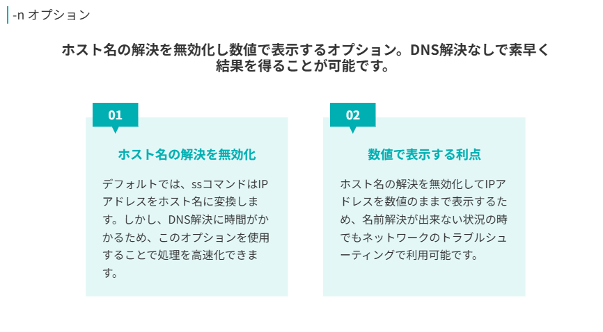 ホスト名の解決を無効化し数値で表示するオプション。DNS解決なしで素早く結果を得ることが可能です。

デフォルトでは、ssコマンドはIPアドレスをホスト名に変換します。しかし、DNS解決に時間がかかるため、このオプションを使用することで処理を高速化できます。

ホスト名の解決を無効化してIPアドレスを数値のままで表示するため、名前解決が出来ない状況の時でもネットワークのトラブルシューティングで利用可能です。