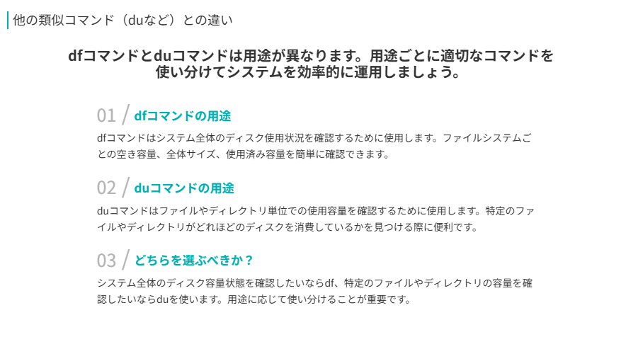 他の類似コマンド（duなど）との違い
dfコマンドとduコマンドは用途が異なります。用途ごとに適切なコマンドを使い分けてシステムを効率的に運用しましょう。
dfコマンドの用途
dfコマンドはシステム全体のディスク使用状況を確認するために使用します。ファイルシステムごとの空き容量、全体サイズ、使用済み容量を簡単に確認できます。
duコマンドの用途
duコマンドはファイルやディレクトリ単位での使用容量を確認するために使用します。特定のファイルやディレクトリがどれほどのディスクを消費しているかを見つける際に便利です。
どちらを選ぶべきか？
システム全体のディスク容量状態を確認したいならdf、特定のファイルやディレクトリの容量を確認したいならduを使います。用途に応じて使い分けることが重要です。