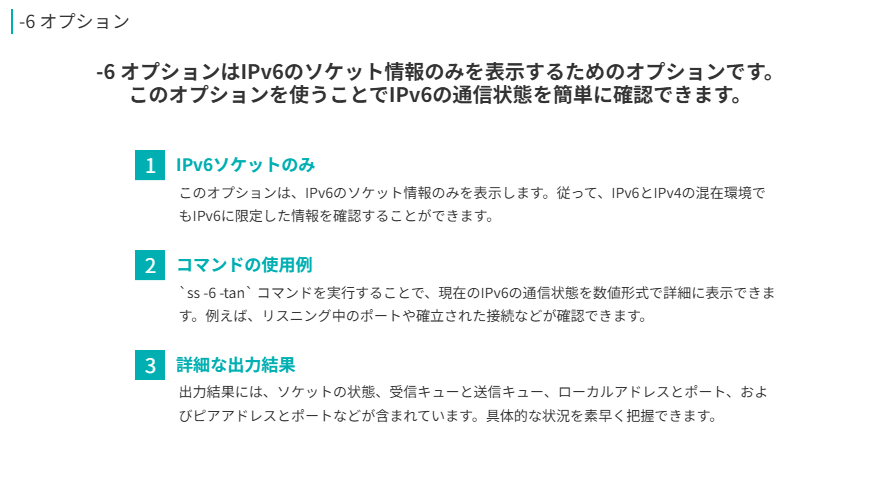 -6 オプション
-6 オプションはIPv6のソケット情報のみを表示するためのオプションです。このオプションを使うことでIPv6の通信状態を簡単に確認できます。
IPv6ソケットのみ
このオプションは、IPv6のソケット情報のみを表示します。従って、IPv6とIPv4の混在環境でもIPv6に限定した情報を確認することができます。
コマンドの使用例
`ss -6 -tan` コマンドを実行することで、現在のIPv6の通信状態を数値形式で詳細に表示できます。例えば、リスニング中のポートや確立された接続などが確認できます。
詳細な出力結果
出力結果には、ソケットの状態、受信キューと送信キュー、ローカルアドレスとポート、およびピアアドレスとポートなどが含まれています。具体的な状況を素早く把握できます。