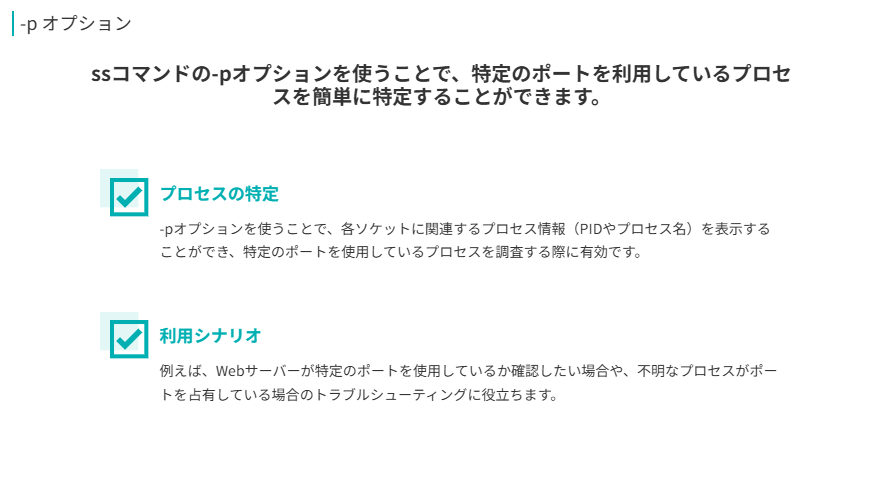 -p オプション
ssコマンドの-pオプションを使うことで、特定のポートを利用しているプロセスを簡単に特定することができます。
プロセスの特定
-pオプションを使うことで、各ソケットに関連するプロセス情報（PIDやプロセス名）を表示することができ、特定のポートを使用しているプロセスを調査する際に有効です。
利用シナリオ
例えば、Webサーバーが特定のポートを使用しているか確認したい場合や、不明なプロセスがポートを占有している場合のトラブルシューティングに役立ちます。