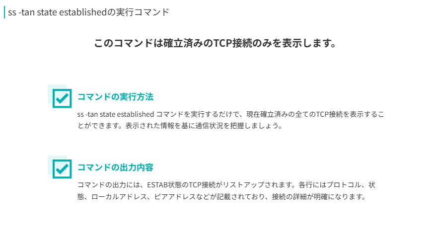 ss -tan state establishedコマンドの要点
このコマンドは確立済みのTCP接続のみを表示します。
コマンドの実行方法
ss -tan state established コマンドを実行するだけで、現在確立済みの全てのTCP接続を表示することができます。表示された情報を基に通信状況を把握しましょう。
コマンドの出力内容 
コマンドの出力には、ESTAB状態のTCP接続がリストアップされます。各行にはプロトコル、状態、ローカルアドレス、ピアアドレスなどが記載されており、接続の詳細が明確になります。