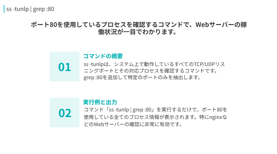 ss -tunlp | grep :80コマンドの要点
ポート80を使用しているプロセスを確認するコマンドで、Webサーバーの稼働状況が一目でわかります。
コマンドの概要
ss -tunlpは、システム上で動作しているすべてのTCP/UDPリスニングポートとその対応プロセスを確認するコマンドです。grep :80を追加して特定のポートのみを抽出します。
実行例と出力
コマンド「ss -tunlp | grep :80」を実行するだけで、ポート80を使用している全てのプロセス情報が表示されます。特にnginxなどのWebサーバーの確認に非常に有効です。