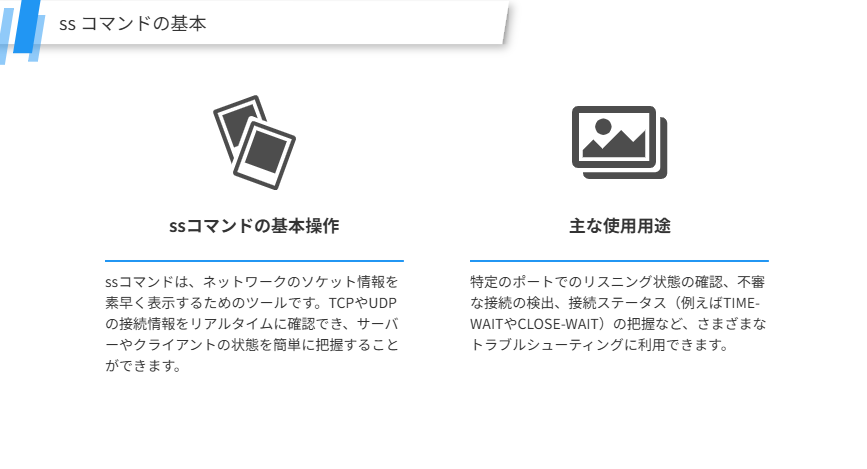 ss コマンドの基本
サーバーやネットワークのトラブルシューティングにおいて、ssコマンドは迅速かつ効率的です。具体的な使い方を解説します。
ssコマンドの基本操作
ssコマンドは、ネットワークのソケット情報を素早く表示するためのツールです。TCPやUDPの接続情報をリアルタイムに確認でき、サーバーやクライアントの状態を簡単に把握することができます。
主な使用用途
特定のポートでのリスニング状態の確認、不審な接続の検出、接続ステータス（例えばTIME-WAITやCLOSE-WAIT）の把握など、さまざまなトラブルシューティングに利用できます。