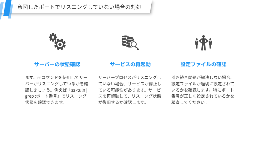 意図したポートでリスニングしていない場合の対処
サーバーが特定のポートでリスニングしていない場合のトラブルシューティング手順を詳しく解説します。
サーバーの状態確認
まず、ssコマンドを使用してサーバーがリスニングしているかを確認しましょう。例えば「ss -tuln | grep :ポート番号」でリスニング状態を確認できます。
サービスの再起動
サーバープロセスがリスニングしていない場合、サービスが停止している可能性があります。サービスを再起動して、リスニング状態が復旧するか確認します。
設定ファイルの確認
引き続き問題が解決しない場合、設定ファイルが適切に設定されているかを確認します。特にポート番号が正しく設定されているかを精査してください。