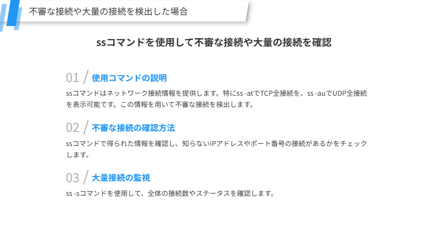 不審な接続や大量の接続を検出した場合
ssコマンドを使用して不審な接続や大量の接続を確認
使用コマンドの説明
ssコマンドはネットワーク接続情報を提供します。特にss -atでTCP全接続を、ss -auでUDP全接続を表示可能です。この情報を用いて不審な接続を検出します。
不審な接続の確認方法
ssコマンドで得られた情報を確認し、知らないIPアドレスやポート番号の接続があるかをチェックします。
大量接続の監視
ss -sコマンドを使用して、全体の接続数やステータスを確認します。