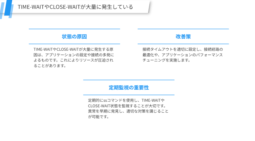 TIME-WAITやCLOSE-WAITが大量に発生している
TIME-WAITやCLOSE-WAIT状態が大量に発生した場合の対処
状態の原因
TIME-WAITやCLOSE-WAITが大量に発生する原因は、アプリケーションの設定や接続の多発によるものです。これによりリソースが圧迫されることがあります。
改善策
接続タイムアウトを適切に設定し、接続経路の最適化や、アプリケーションのパフォーマンスチューニングを実施します。
定期監視の重要性
定期的にssコマンドを使用し、TIME-WAITやCLOSE-WAIT状態を監視することが大切です。異常を早期に発見し、適切な対策を講じることが可能です。