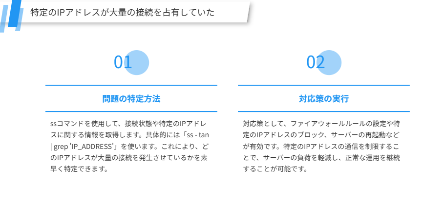 特定のIPアドレスが大量の接続を占有していた
ssコマンドを使用して特のIPアドレスが大量の接続を占有している問題を迅速に特定し、対処する方法を解説します。
問題の特定方法
ssコマンドを使用して、接続状態や特定のIPアドレスに関する情報を取得します。具体的には「ss - tan | grep 'IP_ADDRESS'」を使います。これにより、どのIPアドレスが大量の接続を発生させているかを素早く特定できます。
対応策の実行
対応策として、ファイアウォールルールの設定や特定のIPアドレスのブロック、サーバーの再起動などが有効です。特定のIPアドレスの通信を制限することで、サーバーの負荷を軽減し、正常な運用を継続することが可能です。