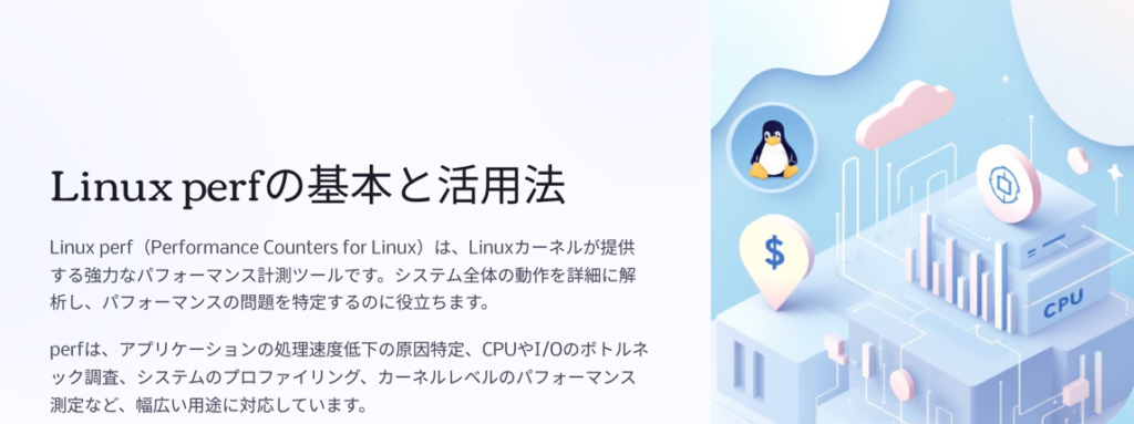 Linux perfの基本と活用法

Linux perf（Performance Counters for Linux）は、Linuxカーネルが提供する強力なパフォーマンス計測ツールです。システム全体の動作を詳細に解析し、パフォーマンスの問題を特定するのに役立ちます。

perfは、アプリケーションの処理速度低下の原因特定、CPUやI/Oのボトルネック調査、システムのプロファイリング、カーネルレベルのパフォーマンス測定など、幅広い用途に対応しています。