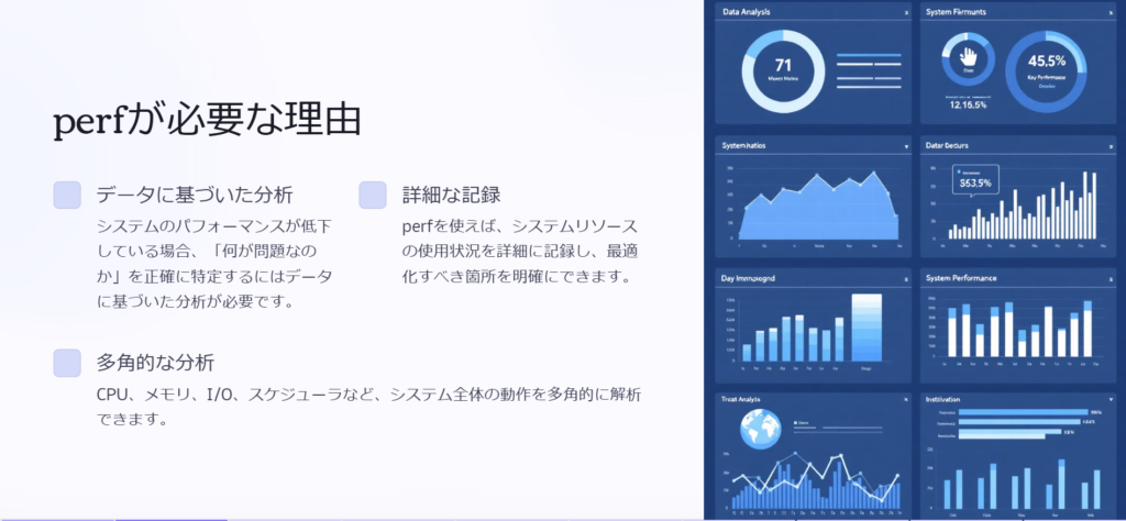 perfが必要な理由
データに基づいた分析
システムのパフォーマンスが低下している場合、「何が問題なのか」を正確に特定するにはデータに基づいた分析が必要です。
詳細な記録
perfを使えば、システムリソースの使用状況を詳細に記録し、最適化すべき箇所を明確にできます。

多角的な分析
CPU、メモリ、I/O、スケジューラなど、システム全体の動作を多角的に解析できます。
