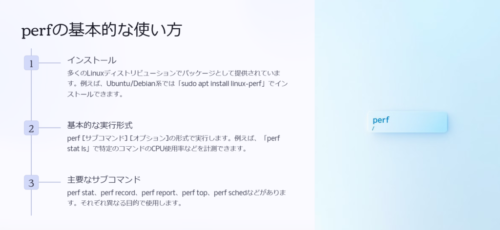 perfの基本的な使い方

インストール

多くのLinuxディストリビューションでパッケージとして提供されています。例えば、Ubuntu/Debian系では「sudo apt install linux-perf」でインストールできます。

基本的な実行形式

perf [サブコマンド] [オプション]の形式で実行します。例えば、「perf stat ls」で特定のコマンドのCPU使用率などを計測できます。

主要なサブコマンド

perf stat、perf record、perf report、perf top、perf schedなどがあります。それぞれ異なる目的で使用します。