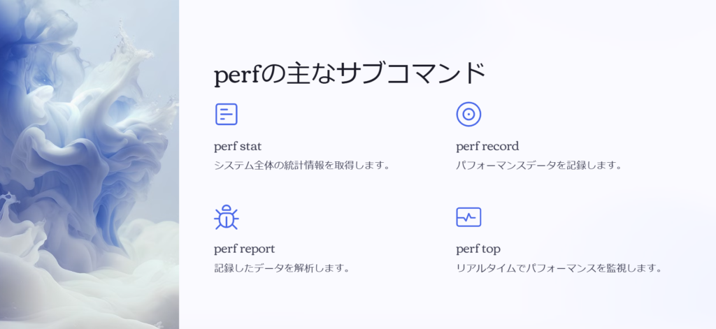 perfの主なサブコマンド

perf stat

システム全体の統計情報を取得します。

perf record

パフォーマンスデータを記録します。

perf report

記録したデータを解析します。

perf top

リアルタイムでパフォーマンスを監視します。