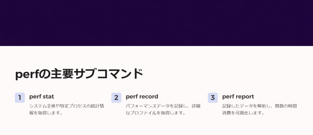 perfの主要サブコマンド

perf stat

システム全体や特定プロセスの統計情報を取得します。

perf record

パフォーマンスデータを記録し、詳細なプロファイルを取得します。

perf report

記録したデータを解析し、関数の時間消費を可視化します。