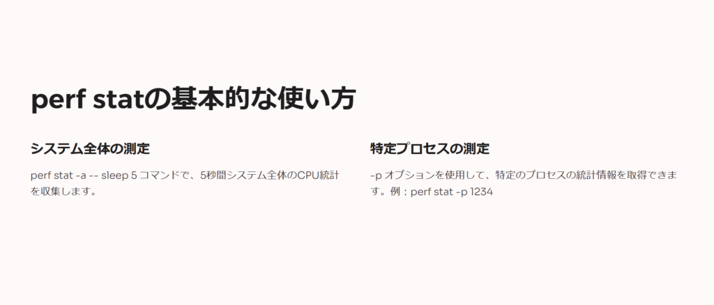 perf statの基本的な使い方

システム全体の測定

perf stat -a -- sleep 5 コマンドで、5秒間システム全体のCPU統計を収集します。

特定プロセスの測定

-p オプションを使用して、特定のプロセスの統計情報を取得できます。例：perf stat -p 1234