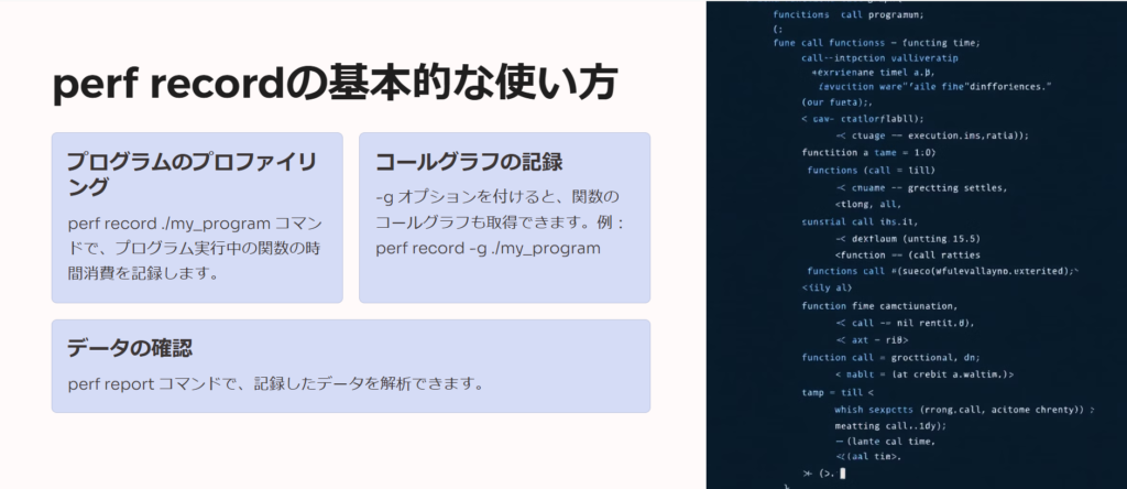 perf recordの基本的な使い方

プログラムのプロファイリング

perf record ./my_program コマンドで、プログラム実行中の関数の時間消費を記録します。

コールグラフの記録

-g オプションを付けると、関数のコールグラフも取得できます。例：perf record -g ./my_program

データの確認

perf report コマンドで、記録したデータを解析できます。