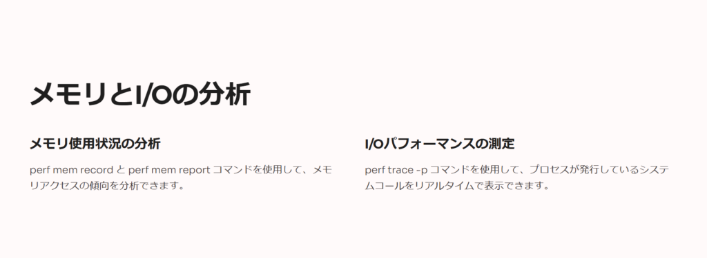 メモリとI/Oの分析

メモリ使用状況の分析

perf mem record と perf mem report コマンドを使用して、メモリアクセスの傾向を分析できます。

I/Oパフォーマンスの測定

perf trace -p コマンドを使用して、プロセスが発行しているシステムコールをリアルタイムで表示できます。