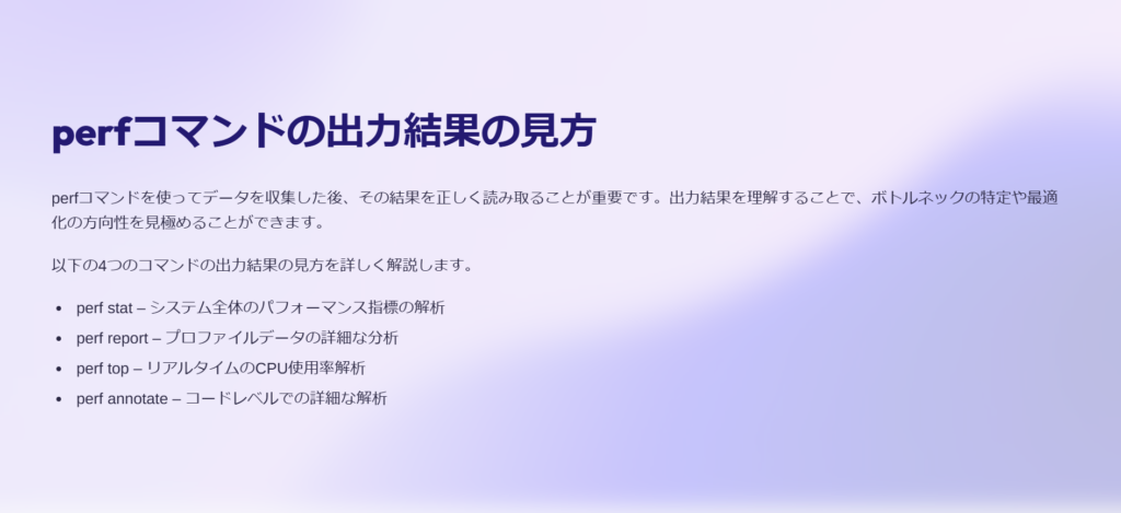 perfコマンドの出力結果の見方

perfコマンドを使ってデータを収集した後、その結果を正しく読み取ることが重要です。出力結果を理解することで、ボトルネックの特定や最適化の方向性を見極めることができます。

以下の4つのコマンドの出力結果の見方を詳しく解説します。

perf stat – システム全体のパフォーマンス指標の解析

perf report – プロファイルデータの詳細な分析

perf top – リアルタイムのCPU使用率解析

perf annotate – コードレベルでの詳細な解析