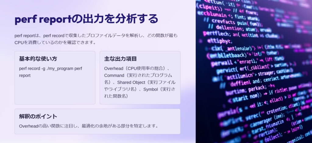 perf reportの出力を分析する

perf reportは、perf recordで収集したプロファイルデータを解析し、どの関数が最もCPUを消費しているのかを確認できます。

基本的な使い方

perf record -g ./my_program perf report

主な出力項目

Overhead（CPU使用率の割合）、Command（実行されたプログラム名）、Shared Object（実行ファイルやライブラリ名）、Symbol（実行された関数名）

解釈のポイント

Overheadの高い関数に注目し、最適化の余地がある部分を特定します。