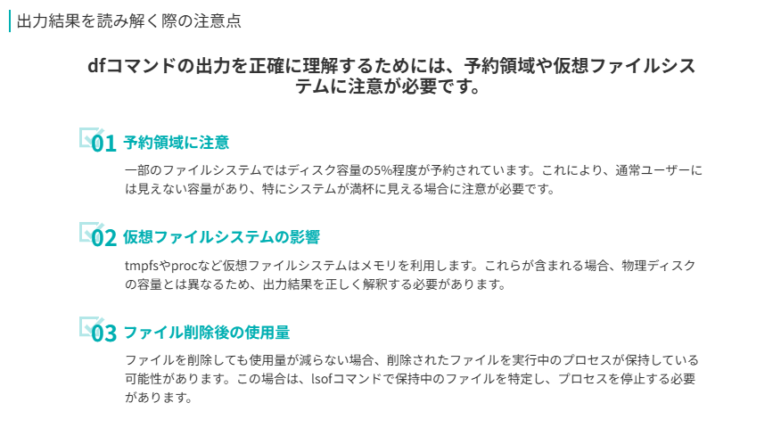 出力結果を読み解く際の注意点のポイント
dfコマンドの出力を正確に理解するためには、予約領域や仮想ファイルシステムに注意が必要です。
予約領域に注意
一部のファイルシステムではディスク容量の5%程度が予約されています。これにより、通常ユーザーには見えない容量があり、特にシステムが満杯に見える場合に注意が必要です。
仮想ファイルシステムの影響
tmpfsやprocなど仮想ファイルシステムはメモリを利用します。これらが含まれる場合、物理ディスクの容量とは異なるため、出力結果を正しく解釈する必要があります。
ファイル削除後の使用量
ファイルを削除しても使用量が減らない場合、削除されたファイルを実行中のプロセスが保持している可能性があります。この場合は、lsofコマンドで保持中のファイルを特定し、プロセスを停止する必要があります。