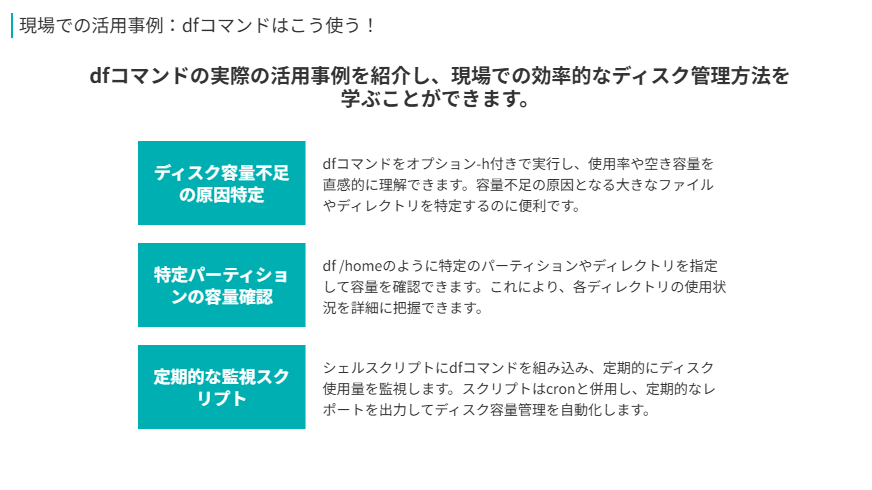 dfコマンドの活用方法
dfコマンドの実際の活用事例を紹介し、現場での効率的なディスク管理方法を学ぶことができます。
ディスク容量不足の原因特定
dfコマンドをオプション-h付きで実行し、使用率や空き容量を直感的に理解できます。容量不足の原因となる大きなファイルやディレクトリを特定するのに便利です。
特定パーティションの容量確認
df /homeのように特定のパーティションやディレクトリを指定して容量を確認できます。これにより、各ディレクトリの使用状況を詳細に把握できます。
定期的な監視スクリプト
シェルスクリプトにdfコマンドを組み込み、定期的にディスク使用量を監視します。スクリプトはcronと併用し、定期的なレポートを出力してディスク容量管理を自動化します。 