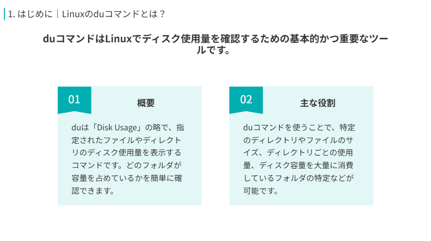 Linuxのduコマンドの概要
duコマンドはLinuxでディスク使用量を確認するための基本的かつ重要なツールです。
概要
duは「Disk Usage」の略で、指定されたファイルやディレクトリのディスク使用量を表示するコマンドです。どのフォルダが容量を占めているかを簡単に確認できます。
主な役割
duコマンドを使うことで、特定のディレクトリやファイルのサイズ、ディレクトリごとの使用量、ディスク容量を大量に消費しているフォルダの特定などが可能です。